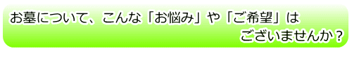 お墓について、こんな「お悩み」や「ご希望」はございませんか?